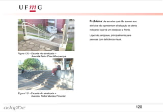 Figura 130 – Escada não sinalizada –
Avenida Reitor Pires Albuquerque
Figura 131 - Escada não sinalizada –
Avenida Reitor Mendes Pimentel
Problema: As escadas que dão acesso aos
edifícios não apresentam sinalização de alerta
indicando que há um obstáculo a frente.
Logo são perigosas, principalmente para
pessoas com deficiência visual.
120
 