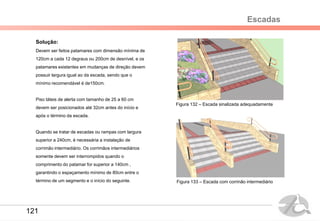 Escadas
Solução:
Devem ser feitos patamares com dimensão mínima de
120cm a cada 12 degraus ou 200cm de desnível, e os
patamares existentes em mudanças de direção devem
possuir largura igual ao da escada, sendo que o
mínimo recomendável é de150cm.
Piso táteis de alerta com tamanho de 25 a 60 cm
devem ser posicionados até 32cm antes do início e
após o término da escada.
Quando se tratar de escadas ou rampas com largura
superior a 240cm, é necessária a instalação de
corrimão intermediário. Os corrimãos intermediários
somente devem ser interrompidos quando o
comprimento do patamar for superior a 140cm ,
garantindo o espaçamento mínimo de 80cm entre o
término de um segmento e o início do seguinte.
Figura 132 – Escada sinalizada adequadamente
Figura 133 – Escada com corrinão intermediário
121
 