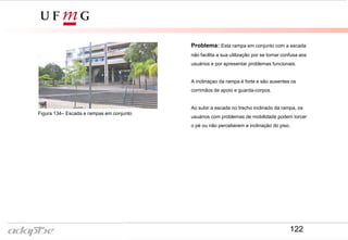 Problema: Esta rampa em conjunto com a escada
não facilita a sua utilização por se tornar confusa aos
usuários e por apresentar problemas funcionais.
A inclinaçao da rampa é forte e são ausentes os
corrimãos de apoio e guarda-corpos.
Ao subir a escada no trecho inclinado da rampa, os
usuários com problemas de mobilidade podem torcer
o pé ou não perceberem a inclinação do piso.
Figura 134– Escada e rampas em conjunto
122
 