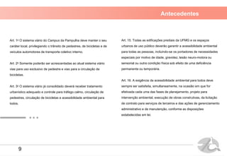 Antecedentes
Art. 1o O sistema viário do Campus da Pampulha deve manter o seu
caráter local, privilegiando o trânsito de pedestres, de bicicletas e de
veículos automotores de transporte coletivo interno.
Art. 2o Somente poderão ser acrescentadas ao atual sistema viário
vias para uso exclusivo de pedestre e vias para a circulação de
bicicletas.
Art. 3o O sistema viário já consolidado deverá receber tratamento
urbanístico adequado e controle para tráfego calmo, circulação de
pedestres, circulação de bicicletas e acessibilidade ambiental para
todos.
Art. 15. Todas as edificações prediais da UFMG e os espaços
urbanos de uso público deverão garantir a acessibilidade ambiental
para todas as pessoas, incluindo-se os portadores de necessidades
especiais por motivo de idade, gravidez, lesão neuro-motora ou
sensorial ou outra condição física sob efeito de uma deficiência
permanente ou temporária.
Art. 16. A exigência da acessibilidade ambiental para todos deve
sempre ser satisfeita, simultaneamente, na ocasião em que for
efetivada cada uma das fases de planejamento, projeto para
intervenção ambiental, execução de obras construtivas, da licitação
de contrato para serviços de terceiros e das ações de gerenciamento
administrativo e de manutenção, conforme as disposições
estabelecidas em lei.
9
 
