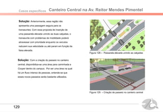 Canteiro Central na Av. Reitor Mendes PimentelCasos específicos
Solução: Anteriormente, essa região não
apresenta uma passagem segura para os
transeuntes. Com essa proposta de inserção de
uma passarela elevada unindo as duas calçadas, o
transeunte com problemas de mobilidade poderá
atravessar com prioridade enquanto os veículos
reduzem sua velocidade ou até param em função da
faixa elevada.
Figura 128 – Passarela elevada unindo as calçadas
Figura 129 – Criação de passeio no canteiro central
Solução: Com a criação do passeio no canteiro
central, disponibiliza-se uma área para caminhada e
Cooper dentro do campus. Por ser uma área na qual
há um fluxo intenso de pessoas, entende-se que
esses novos passeios serão bastante utilizados.
129
 