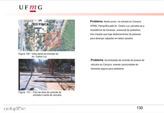 Problema: Neste ponto, na entrada do Campus
UFMG- Pampulha pela Av. Carlos Luz, percebe-se a
inexistência de travessia acessível de pedestres.
Isso impede que haja deslocamentos de pessoas
para alcançar calçadas em lados opostos.
Problema: As lombadas de controle de acesso de
veículos ao Campus, inexiste oportunidade de
travessia segura para pedestres.
Figura 130 - Vista aérea da entrada da
Av. Carlos Luz
Figura 131 - Foto da área de controle de
entrada e saída de veículos
ED. FÍSICA
130
 