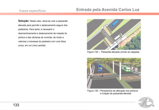 Entrada pela Avenida Carlos LuzCasos específicos
Solução: Neste caso, deve-se criar a passarela
elevada para permitir o deslocamento seguro dos
pedestres. Para tanto, é necesário o
desmembramento e deslocamento de metade do
pórtico e das câmeras de controle, de modo a
valorizar a travessia do pedestre com uma faixa
única, em um único sentido.
Figura 134 – Passarela elevada unindo as calçadas
Figura 135 – Perspectiva da alteração dos pórticos
e criação da passarela elevada
133
 