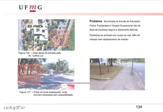 Problema: Na entrada da Escola de Educação
Física, Fisioterapia e Terapia Ocupacional não há
faixa de travessia segura e claramente definida.
Pedestres se arriscam em cruzar as vias. Não há
rampas nem rebaixamento de meiofio.
Figura 136 – Vista aérea da entrada pela
Av. Carlos Luz
Figura 137 – Fotos do local inadequado, onde
ocorrem travessias sem acessibilidade.
ED. FÍSICA
134
 