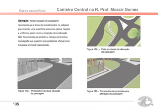 Canteiro Central na R. Prof. Moacir GomesCasos específicos
Solução: Nesta situação de passagem,
recomenda-se a troca de revestimentos na calçada
para manter uma superfície acessível, plana, regular
e uniforme, assim como a inserção de sinalização
tátil. Recomenda-se também a retirada de trechos
da calçada que sugerem aos pedestres efetuar uma
travessia em local inapropriado.
Figura 139 – Vista em planta da alteração
da passagem
Figura 140 – Perspectiva da proposta para
alteração da passagem
Figura 138 – Perspectiva da atual situação
da passagem
135
 