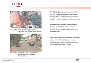 Problema: O principal problema encontrado na
Rua Prof. Eduardo Afonso Morais, área atrás da
Escola de Belas Artes, foi o tamanho estreito das
calçadas, e a falta de espaço para redimensiona-las.
A faixa livre para caminhada inexiste ou é muito
pequena. Na maioria das vezes, no meio do
caminho há vários obstáculos à passagem, como
postes e árvores.
Além disso, as calçadas não possuem manutenção
adequada, visto há muitos buracos, inexiste
rebaixamento de meiofio, entre outros problemas
com vegetação que invade o espaço.
DLO
Figura 141 – Vista aérea da região próxima ao
DLO- Rua Prof. Eduardo Afonso Morais
Figura 142 – Vista da Rua Prof. Eduardo Afonso
Morais mostrando a situação
das calçadas
136
 