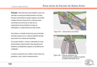 Área atrás da Escola de Belas ArtesCasos específicos
Solução: Para solucionar esse problema, buscou-se
intercalar os serviços de estacionamento e de faixa
livre para caminhada em espaços opostos, que evitam
conflitos de fluxos. Dessa forma, a faixa livre para
caminhada se encontra de um lado da rua
(dependendo da proximidade do acesso as
edificações) e o estacionamento do lado oposto.
Para efetuar a conexão da faixa livre para caminhada
em lados opostos da via, a faixa de pedestre elevada
atua ainda como redutora de velocidade.
Os veículos tendem a reduzir a velocidade ao cruzar
essa lombada, proporcionando mais segurança aos
pedestres, principalmente aqueles com problemas de
mobilidade.
A ciclovia acompanha sem conflitos o lado do fluxo de
pedestres, e não, o lado do estacionamento.
Figura 145 – Vista da faixa e do entorno.
Figura 146 – Vista de ciclofaixas e de
estacionamentos paralelos ocupando
as laterais alternadas da via
139
 