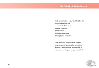Definições essenciais
Serão apresentadas a seguir as definições dos
conceitos essenciais de
Acessibilidade Ambiental,
Desenho Universal,
Rota Acessível,
Mobilidade Reduzida e
Orientação nos ambientes.
Essas definições são importantes para boa
compreensão de tais conceitos por meio de
reformas e reestruturações arquitetônicas e
urbanísticas no Campus Pampulha da UFMG.
11
 