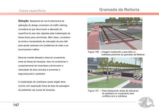 Gramado da ReitoriaCasos específicos
Solução: Baseando-se nos fundamentos de
aplicação do design universal e do traffic calming,
considera-se que deva haver a alteração da
superfície do piso das calçadas pela implantação de
faixas livres para caminhada. Além disso, considera-
se ainda a necessidade de colocação de piso tátil
para ajudar pessoas com problemas de visão a se
locomoverem melhor.
Deve-se manter elevada a área do cruzamento
entre as faixas de travessia. Isso irá condicionar o
comportamento de motoristas a diminuírem a
velocidade de seus veículos e aumentar a
segurança para o pedestre.
A implantação de ciclofaixas nessa região deve
ocorrer com separação física da área de passagem
de pedestres nas zonas de travessia. Figura 157 – Vista destacando áreas de descanso
do pedestre no cruzamento sem
conflitos com a ciclofaixa
Figura 156 – Imagem mostrando o piso tátil e a
ciclofaixa próximos ao gramado da Reitoria
147
 