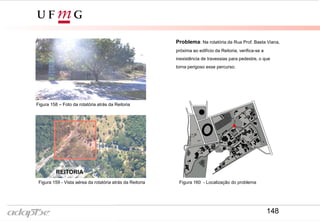 Problema: Na rotatória da Rua Prof. Baeta Viana,
próxima ao edifício da Reitoria, verifica-se a
inexistência de travessias para pedestre, o que
torna perigoso esse percurso.
REITORIA
Figura 158 – Foto da rotatória atrás da Reitoria
Figura 159 - Vista aérea da rotatória atrás da Reitoria Figura 160 - Localização do problema
148
 