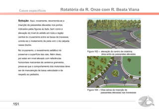 Rotatória da R. Onze com R. Beata VianaCasos específicos
Solução: Aqui, novamente, recomenda-se a
inserção de passarelas elevadas nos pontos
indicados pelas figuras ao lado, bem como a
elevação do nível do asfalto em toda a região
central do cruzamento entre as faixas de travessia,
unindo-se o nivelamento da pista com o da calçada
nesse trecho.
No cruzamento, o revestimento asfáltico irá
preservar a superfície das vias, Além disso,
por estar em nível elevado com referências
horizontais marcantes de canteiros gramados,
preve-se que o comportamento dos motoristas deve
ser de manutençào de baixa velocidade e de
respeito ao pedestre.
Figura 163 – elevação do centro da rotatória,
área entre as passarelas elevadas
Figura 164 – Vista aérea da inserção de
passarelas elevadas nas travessias
151
 