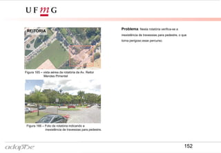 Problema: Nesta rotatória verifica-se a
inexistência de travessias para pedestre, o que
torna perigoso esse percurso.
REITORIA
Figura 165 – vista aérea da rotatória da Av. Reitor
Mendes Pimentel
Figura 166 – Foto da rotatória indicando a
inexistência de travessias para pedestre.
152
 