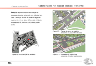Rotatória da Av. Reitor Mendel PimentelCasos específicos
Solução: Aqui recomenda-se a inserção de
passarelas elevadas juntamente com ciclovias, bem
como a elevação do nível do asfalto na região do
cruzamento entre as faixas de travessia, unindo-se
o nivelamento da pista com o da calçada nesse
trecho.
Figura 170 – Planta do centro da rotatória,
área entre as passarelas elevadas
Figura 171 – Vista aérea da inserção de
passarelas elevadas nas travessias
Figura 169 – Localização do problema
155
 