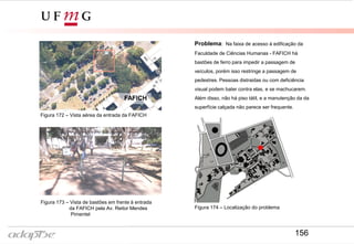 FAFICH
Problema: Na faixa de acesso à edificação da
Faculdade de Ciências Humanas - FAFICH há
bastões de ferro para impedir a passagem de
veículos, porém isso restringe a passagem de
pedestres. Pessoas distraidas ou com deficiência
visual podem bater contra elas, e se machucarem.
Além disso, não há piso tátil, e a manutenção da da
superfície calçada não parece ser frequente.
Figura 172 – Vista aérea da entrada da FAFICH
Figura 173 – Vista de bastões em frente à entrada
da FAFICH pela Av. Reitor Mendes
Pimentel
Figura 174 – Localização do problema
156
 