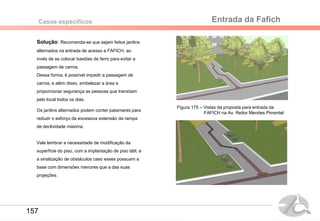 Entrada da FafichCasos específicos
Solução: Recomenda-se que sejam feitos jardins
alternados na entrada de acesso a FAFICH, ao
invés de se colocar bastões de ferro para evitar a
passagem de carros.
Dessa forma, é possível impedir a passagem de
carros, e além disso, embelezar a área e
proporcionar segurança as pessoas que transitam
pelo local todos os dias.
Os jardins alternados podem conter patamares para
reduzir o esforço da excessiva extensão da rampa
de declividade máxima.
Vale lembrar a necessidade de modificação da
superfície do piso, com a implantação de piso tátil, e
a sinalização de obstáculos caso esses possuam a
base com dimensões menores que a das suas
projeções.
Figura 175 – Vistas da proposta para entrada da
FAFICH na Av. Reitor Mendes Pimentel
157
 