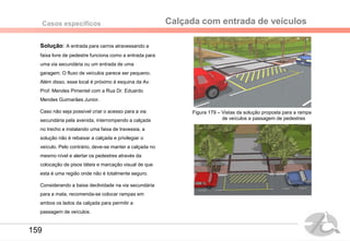 Calçada com entrada de veículosCasos específicos
Solução: A entrada para carros atravessando a
faixa livre de pedestre funciona como a entrada para
uma via secundária ou um entrada de uma
garagem. O fluxo de veículos parece ser pequeno.
Além disso, esse local é próximo à esquina da Av.
Prof. Mendes Pimentel com a Rua Dr. Eduardo
Mendes Guimarães Junior.
Caso não seja possível criar o acesso para a via
secundária pela avenida, interrompendo a calçada
no trecho e instalando uma faixa de travessia, a
solução não é rebaixar a calçada e privilegiar o
veículo. Pelo contrário, deve-se manter a calçada no
mesmo nível e alertar os pedestres através da
colocação de pisos táteis e marcação visual de que
esta é uma região onde não é totalmente seguro.
Considerando a baixa declividade na via secundária
para a mata, recomenda-se colocar rampas em
ambos os lados da calçada para permitir a
passagem de veículos.
Figura 179 – Vistas da solução proposta para a rampa
de veículos e passagem de pedestres
159
 