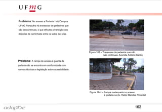 Problema: No acesso a Portaria 1 do Campus
UFMG Pampulha há travessias de pedestres que
são descontínuas, o que dificulta a transição das
direções de caminhada entre os lados das vias.
Figura 183 – Travessias de pedestre que não
são contínuas, Avenida Antônio Carlos
Figura 184 – Rampa inadequada no acesso
à portaria na Av. Reitor Mendes Pimentel
Problema: A rampa de acesso à guarita da
portaria não se encontra em conformidade com
normas técnicas e legislação sobre acessibilidade.
162
 