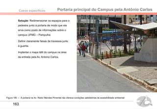 Portaria principal do Campus pela Antônio CarlosCasos específicos
Figura 185 – A portaria na Av. Reitor Mendes Pimentel não oferece condições satisfatórias de acessibilidade ambiental
163
Solução: Redimensionar os espaços para o
pedestre junto à portaria de modo que ela
sirva como posto de informações sobre o
campus UFMG – Pampulha.
Definir claramente faixas de travessia junto
à guarita.
Implantar o mapa tátil do campus na área
da entrada pela Av. Antonio Carlos.
 