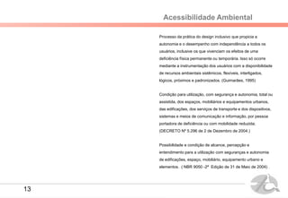 Acessibilidade Ambiental
Processo da prática do design inclusivo que propicia a
autonomia e o desempenho com independência a todos os
usuários, inclusive os que vivenciam os efeitos de uma
deficiência física permanente ou temporária. Isso só ocorre
mediante a instrumentação dos usuários com a disponibilidade
de recursos ambientais sistêmicos, flexíveis, interligados,
lógicos, próximos e padronizados. (Guimarães, 1995)
Condição para utilização, com segurança e autonomia, total ou
assistida, dos espaços, mobiliários e equipamentos urbanos,
das edificações, dos serviços de transporte e dos dispositivos,
sistemas e meios de comunicação e informação, por pessoa
portadora de deficiência ou com mobilidade reduzida;
(DECRETO Nº 5.296 de 2 de Dezembro de 2004.)
Possibilidade e condição de alcance, percepção e
entendimento para a utilização com seguranças e autonomia
de edificações, espaço, mobiliário, equipamento urbano e
elementos. ( NBR 9050 -2ª Edição de 31 de Maio de 2004) .
13
 