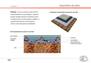 Solução: O piso de concreto armado da IBTS
Instituto Brasileiro de Telas Soldadas , apresenta
grandes vantagens técnicas e econômicas sobre
os tradicionais em concreto simples ou asfáltico. A
superfície final deste tipo de piso é plana e
contínua, sendo adequada à acessibilidade.
solo
brita tratada com
cimento (sub-base)
lona plástica
espaçador
soldado
tela soldada
concreto
Perspectiva esquemática do piso de concreto
Corte esquemático do piso de concreto
Superfície do pisoOpção 1
167
 