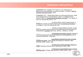 Indicações bibliográficas
GUIMARÃES, M.P., Grenfell, C.P.F. Picceli, A. F. B. “O Processo de
Mapeamento da Acessibilidade no campus da UFMG.” Puc-Minas: Anais do
Seminário Sociedade Inclusiva. 2008.
GUIMARÃES, M. P. “Writing Poetry Rather Than Structuring Grammar - Notes
for the Development of Universal Design in Brazil.” In: Wolfgang Preiser,
Koridon Smith, eds. Universal Design Handbook, 2nd edition. 1 ed., chapter 14.
New York: McGraw-Hill, 2010, p. 1-14.
______ “Universal Design in Brazil: a Rating Scale.” In:
Wolfgang F.E. Preiser and Elaine Ostroff, eds. Universal Design Handbook. 1
ed. chapter 57. New York: McGraw-Hill. 2001.
______ “Desenho universal é Design universal: conceito
ainda a ser seguido pelas Normas Técnicas NBR 9050 e pelo Decreto/Lei da
Acessibilidade. Arquitextos (São Paulo. Online), v. 052008, p. 03, 2008.
______ Acessibilidade Pelo Design Universal. Apostila do
Curso de Aprimoramento Técnico de Inspetores da Acessibilidade do IQ-PE.
Laboratório ADAPTSE - UFMG 2007
______ Acessibilidade Ambiental Para todos na Escala
Gradativa da Cidade .Topos: Revista de Arquitetura e Urbanismo. Belo
Horizonte: UFMG. Jul/Dez, 1999.
______ Diretrizes para a Prática do Design Inclusivo na
UFMG. Comissão de Estudos para o Plano Diretor. UFMG. 1998.
______ A Graduação da Acessibilidade Versus a Norma
NBR 9050-1994. 2ª Edição. Belo Horizonte: CVI•BH. Janeiro. 1997.
171
 
