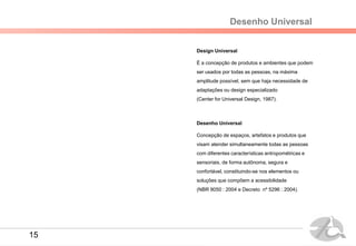 Desenho Universal
Design Universal
É a concepção de produtos e ambientes que podem
ser usados por todas as pessoas, na máxima
amplitude possível, sem que haja necessidade de
adaptações ou design especializado
(Center for Universal Design, 1987).
Desenho Universal
Concepção de espaços, artefatos e produtos que
visam atender simultaneamente todas as pessoas
com diferentes características antropométricas e
sensoriais, de forma autônoma, segura e
confortável, constituindo-se nos elementos ou
soluções que compõem a acessibilidade
(NBR 9050 : 2004 e Decreto nº 5296 : 2004).
15
 