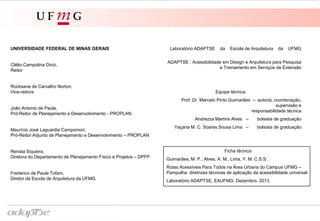 Laboratório ADAPTSE da Escola de Arquitetura da UFMG
ADAPTSE : Acessibilidade em Design e Arquitetura para Pesquisa
e Treinamento em Serviços de Extensão
Equipe técnica:
Prof. Dr. Marcelo Pinto Guimarães – idealização, coordenação,
supervisão, edição, revisão e
responsabilidade técnica
Andrezza Martins Alves – levantamento de dados,
síntese formal, modelagem 3-D
Yaçana M. C. Soares Sousa Lima – levantamento de dados,
síntese formal, modelagem 3-D
UNIVERSIDADE FEDERAL DE MINAS GERAIS
Clélio Campolina Diniz,
Reitor
Rocksane de Carvalho Norton,
Vice-reitora
João Antonio de Paula,
Pró-Reitor de Planejamento e Desenvolvimento - PROPLAN
Maurício José Laguardia Campomori,
Pró-Reitor Adjunto de Planejamento e Desenvolvimento – PROPLAN
Renata Siqueira,
Diretora do Departamento de Planejamento Físico e Projetos – DPFP
Frederico de Paula Tofani,
Diretor da Escola de Arquitetura da UFMG
Ficha técnica:
Guimarães, M. P., Alves, A. M., Lima, Y. M. C.S.S.
Rotas Acessíveis Para Todos na Área Urbana do Campus UFMG –
Pampulha: diretrizes técnicas de aplicação da acessibilidade universal.
Laboratório ADAPTSE, EAUFMG. Dezembro, 2013
 