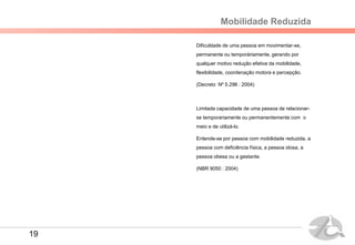Mobilidade Reduzida
Dificuldade de uma pessoa em movimentar-se,
permanente ou temporáriamente, gerando por
qualquer motivo redução efetiva da mobilidade,
flexibilidade, coordenação motora e percepção.
(Decreto Nº 5.296 : 2004)
Limitada capacidade de uma pessoa de relacionar-
se temporariamente ou permanentemente com o
meio e de utilizá-lo.
Entende-se por pessoa com mobilidade reduzida, a
pessoa com deficiência física, a pessoa idosa, a
pessoa obesa ou a gestante.
(NBR 9050 : 2004)
19
 