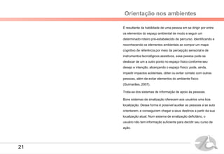 Orientação nos ambientes
É resultante da habilidade de uma pessoa em se dirigir por entre
os elementos do espaço ambiental de modo a seguir um
determinado roteiro pré-estabelecido de percurso. Identificando e
reconhecendo os elementos ambientais ao compor um mapa
cognitivo de referência por meio da percepção sensorial e de
instrumentos tecnológicos assistivos, essa pessoa pode se
deslocar de um a outro ponto no espaço físico conforme seu
desejo e intenção, alcançando o espaço físico; pode, ainda,
impedir impactos acidentais, obter ou evitar contato com outras
pessoas, além de evitar elementos do ambiente físico
(Guimarães, 2007).
Trata-se dos sistemas de informação de apoio às pessoas.
Bons sistemas de sinalização oferecem aos usuários uma boa
localização. Dessa forma é possível auxiliar as pessoas a se auto
orientarem, e conseguirem chegar a seus destinos a partir da sua
localização atual. Num sistema de sinalização deficitário, o
usuário não tem informação suficiente para decidir seu curso de
ação.
21
 