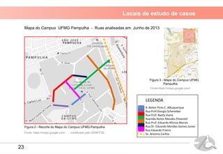 Locais de estudo de casos
Mapa do Campus UFMG Pampulha - Ruas analisadas em Junho de 2013
Fonte: https://maps.google.com/ , ... modificado pelo ADAPTSE
R. Reitor Pires C. Albuquerque
Rua Prof.Giorgio Schereiber
Rua Prof. Baeta Viana
Avenida Reitor Mendes Pimentel
Rua Prof. Eduardo Afonso Morais
Rua Dr. Eduardo Mendes Gomes Junior
Rua Eduardo Frieiro
Sv. Antonio Carllos
LEGENDA
Fonte:https://maps.google.com/
Figura 2 - Recorte do Mapa do Campus UFMG Pampulha
Figura 3 - Mapa do Campus UFMG
Pampulha
23
 