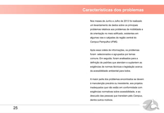Características dos problemas
Nos meses de Junho e Julho de 2013 foi realizado
um levantamento de dados sobre os principais
problemas relativos aos problemas de mobilidade e
de orientação no meio edificado, existentes em
algumas vias e calçadas da região central do
Campus Pampulha UFMG.
Após essa coleta de informações, os problemas
foram selecionados e agrupados por temas
comuns. Em seguida, foram analisados para a
definição de padrões que atendam e suplantem as
exigências de normas técnicas e legislação acerca
da acessibilidade ambiental para todos.
A maior parte dos problemas encontrados se devem
à manutenção precária ou inexistente, aos projetos
inadequados que não estão em conformidade com
exigências normativas sobre acessibilidade, e ao
descuido das pessoas que transitam pelo Campus,
dentre outros motivos.
25
 