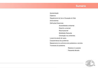 Sumário
Apresentação
Objetivos
Regulamento de Uso e Ocupação do Solo
Antecedentes
Definições Essenciais
Acessibilidade ambiental
Desenho universal
Rota Acessível
Mobilidade Reduzida
Orientação nos ambientes
Locais de estudo de casos
Características dos problemas
Mapeamento do confronto entre pedestres e veículos
Travessias de pedestres
Rebaixos no passeio
Passarela elevada
 