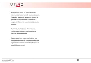 Após primeiras visitas ao campus Pampulha
elaborou-se o mapeamento de locais de travessia.
Esse mapa nos permite ressaltar os espaços de
grande fluxo de pedestres e que merecem a
criação de rebaixos nos passeios e de passarelas
elevadas.
Atualmente, muitos desses elementos são
inexistentes ou estão em más condições de
utilização pelos transeuntes.
Espera-se que, com essas modificações seja
possível a interligação de trajetos em locais onde
originalmente não havia a consideração plena de
acessibilidade universal.
26
 