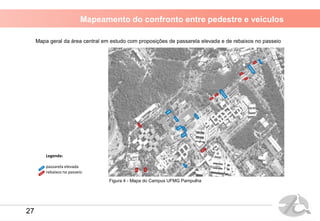 Mapeamento do confronto entre pedestre e veículos
Legenda:
passarela elevada
rebaixos no passeio
Figura 4 - Mapa do Campus UFMG Pampulha
Mapa geral da área central em estudo com proposições de passarela elevada e de rebaixos no passeio
27
 