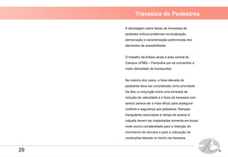 Travessia de Pedestres
A abordagem sobre faixas de travessias de
pedestes enfoca problemas na localização,
demarcação e caracterização padronizada dos
elementos de acessibilidade.
O trabalho dá ênfase ainda à área central do
Campus UFMG – Pampulha por se concentrar a
maior densidade de transeuntes.
Na maioria dos casos, a faixa elevada de
pedestres deve ser considerada como prioridade.
De fato, a conjunção entre uma lombada de
redução de velocidade e a faxia de travessia com
sensor parece ser a mais eficaz para assegurar
conforto e segurança aos pedestres. Rampas
triangulares associadas à rampa de acesso à
calçada devem ser implantadas somente em locais
onde ocorra complexidade para a restrição do
movimento de veículos e para a colocação de
contenções laterais no trecho da travessia.
29
 