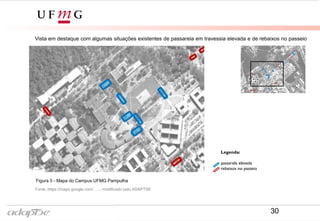 Legenda:
passarela elevada
rebaixos no passeio
Vista em destaque com algumas situações existentes de passarela em travessia elevada e de rebaixos no passeio
Fonte: https://maps.google.com/ , ... modificado por ADAPTSE
Figura 5 - Mapa do Campus UFMG Pampulha
30
Biblioteca
Universitária
Reitoria
FACE
ICB
Praça de
Serviços
 