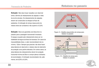 Rebaixos no passeioTravessia de Pedestre
Solução: Não deve haver ressaltos num desnível
entre o término do rebaixamento da calçada e o leito
da via de veículos. Os rebaixamentos de calçadas
devem ser construídos na direção do fluxo de
pedestres. A inclinação da rampa nesse ponto de
rebaixo deve ser constante e não superior a 8,33%.
Solução: Deve ser garantida uma faixa livre no
passeio para a passagem transversal à travessia.
O espaço ocupado pelo rebaixamento deve ser na
totalidade da largura da faixa de travessia. Em casos de
impossibilidade disso, o valor recomendável é de no
mínimo, 120cm. Sempre que possível, não deve haver
abas laterais em desnível e o rebaixo deve ter elemento
de proteção como jardins elevados. Em certos casos, as
abas laterais dos rebaixamentos devem ter projeção
horizontal mínima de 50cm e compor planos inclinados
de acomodação. A inclinação recomendada é de, pelo
menos, de 6,25% a 8,33%.
Figura 9 – Detalhe esquemático de rampa para
rebaixo no passeio
50cm
Largura da faixa
Figura 10 – Detalhe de rampa para
rebaixo no passeio
33
 