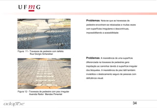 Figura 9- Avenida Reitor Mendes Pimentel
Figura 12 - Travessia de pedestre com piso irregular
Avenida Reitor Mendes Pimentel
Figura 8- Rua Giorgio Schereiber
Figura 11 - Travessia de pedestre com defeito
Rua Giorgio Schereiber
Problemas: Nota-se que as travessias de
pedestre encontram-se rebaixadas e muitas vezes
com superfícies irregulares e descontínuas,
impossibilitando a acessibilidade
Problemas: A inexistência de uma superfície
diferenciada na travessia de pedestres gera
trepidação ao caminhar devido à superfície irregular
dos bloquetes. A inexistência de piso tátil também
inviabiliza o deslocamento seguro de pessoas com
deficiência visual.
34
 