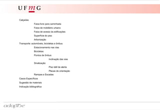 Calçadas
Faixa livre para caminhada
Faixa de mobiliário urbano
Faixa de acesso às edificações
Superfície do piso
Arborização
Transporte: automóveis, bicicletas e ônibus
Estacionamento nas vias
Bicicletas
Pontos de ônibus
Inclinação das vias
Sinalização
Piso tátil de alerta
Placas de orientação
Rampas e Escadas
Casos Específicos
Sugestão de materiais
Indicação bibliográfica
 