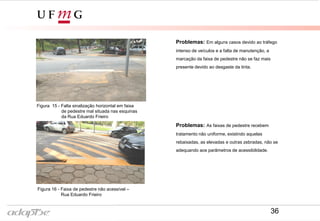 Figura 13- Rua Eduardo Frieiro
Figura 12- Rua Eduardo Frieiro
Problemas: As faixas de pedestre recebem
tratamento não uniforme, existindo aquelas
rebaixadas, as elevadas e outras zebradas, não se
adequando aos parâmetros de acessibilidade.
Problemas: Em alguns casos devido ao tráfego
intenso de veículos e a falta de manutenção, a
marcação da faixa de pedestre não se faz mais
presente devido ao desgaste da tinta.
Figura 15 - Falta sinalização horizontal em faixa
de pedestre mal situada nas esquinas
da Rua Eduardo Frieiro
Figura 16 - Faixa de pedestre não acessível –
Rua Eduardo Frieiro
36
 