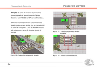 Passarela ElevadaTravessia de Pedestre
Solução: As faixas de travessia devem receber
pintura adequada de acordo Código de Trânsito
Brasileiro – Lei n.º 9.503, de 1977, anexo II item 2.2.2.
Além disso a passarela elevada que compreende a
faixa de pedestres deve receber piso de orientação tátil
no centro da passagem e o piso de alerta tátil em cada
lado onde ocorre a rampa de elevação da pista de
veículos.
Figura 17 - Exemplo de passarela elevada
Figura 18 - Perspectiva da passarela elevada
acessível
Figura 19 - Vista de passarela elevada
37
 