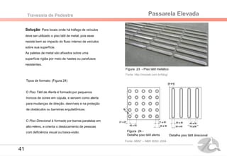 Passarela ElevadaTravessia de Pedestre
Solução: Para locais onde há tráfego de veículos
deve ser utilizado o piso tátil de metal, pois esse
resiste bem ao impacto do fluxo intenso de veículos
sobre sua superfície.
As paletas de metal são afixados sobre uma
superfície rígida por meio de hastes ou parafusos
resistentes.
Figura 23 - Piso tátil metálico
Fonte: http://mozaik.com.br/blog/
Figura 24 -
Detalhe piso tátil alerta
Tipos de formato: (Figura 24)
O Piso Tátil de Alerta é formado por pequenos
troncos de cones em cúpula, e servem como alerta
para mudanças de direção, desníveis e na proteção
de obstáculos ou barreiras arquitetônicas.
O Piso Direcional é formado por barras paralelas em
alto-relevo, e orienta o deslocamento de pessoas
com deficiência visual ou baixa-visão.
Detalhe piso tátil direcional
Fonte: ABNT – NBR 9050: 2004
41
 