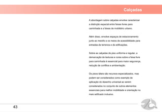 Calçadas
A abordagem sobre calçadas envolve caracterizar
a distinção espacial entre faixas livres para
caminhada e a faixas de mobiliário urbano.
Além disso, envolve espaços de estacionamento
junto ao meiofio e os meios de acessibilidade para
entradas de terrenos e de edificações.
Sobre as calçadas de piso uniforme e regular, a
demarcação de texturas e cores sobre a faixa livre
para caminhada é essencial para maior segurança,
redução de conflitos e ambientação.
Os pisos táteis são recursos especializados, mas
podem ser considerados como exemplo de
aplicação do desenho universal ao serem
considerados no conjunto de outros elementos
essenciais para melhor mobilidade e orientação no
meio edificado inclusivo.
43
 