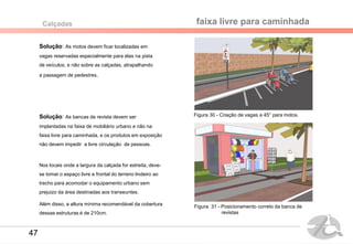 Solução: As motos devem ficar localizadas em
vagas reservadas especialmente para elas na pista
de veículos, e não sobre as calçadas, atrapalhando
a passagem de pedestres.
faixa livre para caminhada
Solução: As bancas de revista devem ser
implantadas na faixa de mobiliário urbano e não na
faixa livre para caminhada, e os produtos em exposição
não devem impedir a livre circulação de pessoas.
Nos locais onde a largura da calçada for estreita, deve-
se tomar o espaço livre e frontal do terreno lindeiro ao
trecho para acomodar o equipamento urbano sem
prejuizo da área destinadas aos transeuntes.
Além disso, a altura mínima recomendável da cobertura
dessas estruturas é de 210cm.
Calçadas
Figura 31 - Posicionamento correto da banca de
revistas
Figura 30 - Criação de vagas a 45° para motos.
47
 