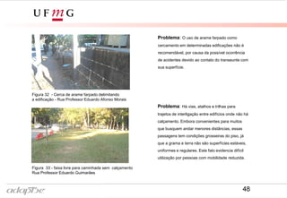 Figura 31- Rua Professor Eduardo Guimarães
Figura 30- Rua Professor Eduardo Afonso Morais
Problema: O uso de arame farpado como
cercamento em determinadas edificações não é
recomendável, por causa da possível ocorrência
de acidentes devido ao contato do transeunte com
sua superfície.
Problema: Há vias, atalhos e trilhas para
trajetos de interligação entre edifícios onde não há
calçamento. Embora convenientes para muitos
que busquem andar menores distâncias, essas
passagens tem condições grosseiras do piso, já
que a grama e terra não são superfícies estáveis,
uniformes e regulares. Este fato evidencia difícil
utilização por pessoas com mobilidade reduzida.
Figura 32 - Cerca de arame farpado delimitando
a edificação - Rua Professor Eduardo Afonso Morais
Figura 33 - faixa livre para caminhada sem calçamento
Rua Professor Eduardo Guimarães
48
 