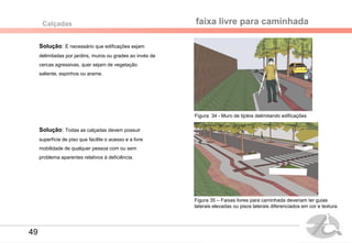Solução: É necessário que edificações sejam
delimitadas por jardins, muros ou grades ao invés de
cercas agressivas, quer sejam de vegetação
saliente, espinhos ou arame.
faixa livre para caminhadaCalçadas
Figura 34 - Muro de tijolos delimitando edificações
Solução: Todas as calçadas devem possuir
superfície de piso que facilite o acesso e a livre
mobilidade de qualquer pessoa com ou sem
problema aparentes relativos à deficiência.
Figura 35 – Faixas livres para caminhada deveriam ter guias
laterais elevadas ou pisos laterais diferenciados em cor e textura.
49
 