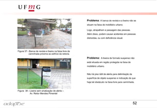 Figura 35- Av. Reitor Mendes Pimentel
Figura 34- Rua Prof. Baeta Viana
Problema: A banca de revista e a lixeira não se
situam na faixa de mobiliário urbano.
Logo, atrapalham a passagem das pessoas.
Além disso, podem causar acidentes em pessoas
distraídas, ou com deficiência visual.
Figura 38 - Lixeira sem sinalização de alerta –
Av. Reitor Mendes Pimentel
Figura 37 - Banca de revista e lixeira na faixa livre de
caminhada próxima ao edifício da reitoria.
Problema: A lixeira de formato suspenso não
está situada em região protegida na faixa de
mobiliário urbano.
Não há piso tátil de alerta para delimitação da
superfície de objeto suspenso e indicação de que
haja tal obstáculo na faixa livre para caminhada.
52
 