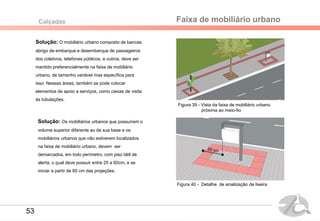 Solução: O mobiliário urbano composto de bancas,
abrigo de embarque e desembarque de passageiros
dos coletivos, telefones públicos, e outros, deve ser
mantido preferencialmente na faixa de mobiliário
urbano, de tamanho variável mas específica para
isso. Nessas áreas, também se pode colocar
elementos de apoio a serviços, como caixas de visita
às tubulações.
Faixa de mobiliário urbanoCalçadas
Solução: Os mobiliários urbanos que possuírem o
volume superior diferente ao da sua base e os
mobiliários urbanos que não estiverem localizados
na faixa de mobiliário urbano, devem ser
demarcados, em todo perímetro, com piso tátil de
alerta, o qual deve possuir entre 25 a 60cm, e se
iniciar a partir de 60 cm das projeções.
Figura 39 - Vista da faixa de mobiliário urbano
próxima ao meio-fio
Figura 40 - Detalhe de sinalização de lixeira
53
 