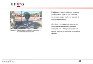 Figura 38- Av. Reitor Mendes Pimentel
Figura 41 – Tipo de telefone público é inacessível. –
Av. Reitor Mendes Pimentel
Problema: O telefone público em formato de
concha (orelhão) amplia os sons externos à
conversação, fato que interfere na qualidade da
audição de seus usuários.
Além disso, é um equipamento suspenso com
grande volume aéreo e possui uma altura
inadequada para a utilização do aparelho por
pessoas pequenas ou assentadas numa cadeira
de rodas.
54
 