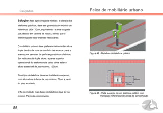 Solução: Nas aproximações frontais e laterais dos
telefones públicos, deve ser garantido um módulo de
referência (80x120cm, equivalendo a área ocupada
por pessoa em cadeira de rodas), sendo que o
telefone pode estar inserido nessa área.
O mobiliário urbano deve preferencialmente ter altura
dupla dentro da zona de conforto de alcance, para o
acesso por pessoas de perfis ergonômicos distintos.
Em módulos de dupla altura, a parte superior
operacional do telefone mais baixo deve estar à
altura acessível de, no máximo, 120cm.
Esse tipo de telefone deve ser instalado suspenso,
com altura livre inferior de, no mínimo, 73cm a partir
do piso acabado.
O fio do módulo mais baixo do telefone deve ter no
mínimo 75cm de comprimento.
Faixa de mobiliário urbanoCalçadas
Figura 42 - Detalhes do telefone público
80cm
120cm
Figura 43 - Vista superior de um telefone público com
marcação referencial de áreas de aproximação
55
 
